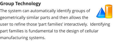 Group Technology The system can automatically identify groups of geometrically similar parts and then allows the user to refine those ‘part families’ interactively.  Identifying part families is fundamental to the design of cellular manufacturing systems.